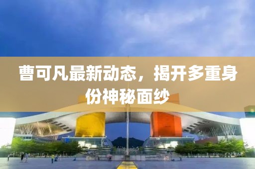 曹可凡最新動態，揭開多重身份神秘面紗