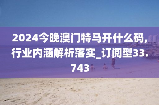 2024今晚澳門特馬開什么碼,行業(yè)內(nèi)涵解析落實(shí)_訂閱型33.743