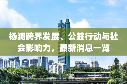楊瀾跨界發展、公益行動與社會影響力，最新消息一覽