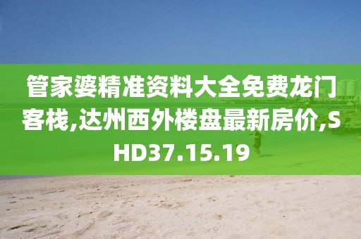 管家婆精準資料大全免費龍門客棧,達州西外樓盤最新房價,SHD37.15.19