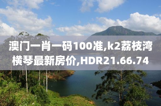 澳門一肖一碼100準,k2荔枝灣橫琴最新房價,HDR21.66.74
