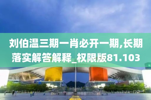 劉伯溫三期一肖必開一期,長期落實解答解釋_權限版81.103