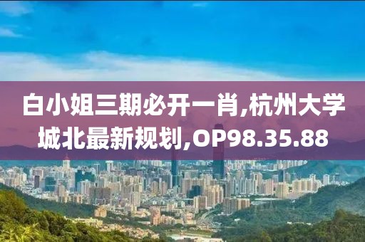 白小姐三期必開一肖,杭州大學(xué)城北最新規(guī)劃,OP98.35.88