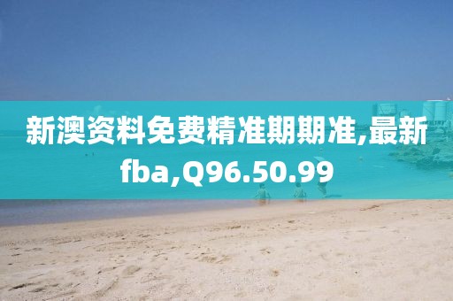 新澳資料免費(fèi)精準(zhǔn)期期準(zhǔn),最新fba,Q96.50.99