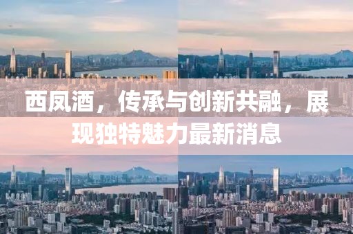 西鳳酒，傳承與創新共融，展現獨特魅力最新消息