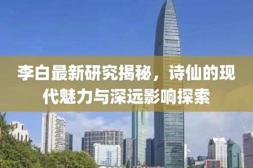 李白最新研究揭秘，詩仙的現(xiàn)代魅力與深遠影響探索