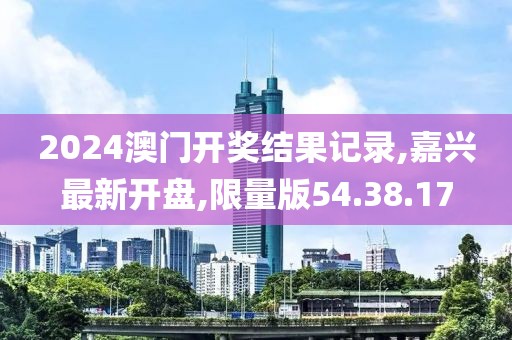2024澳門開獎結果記錄,嘉興最新開盤,限量版54.38.17