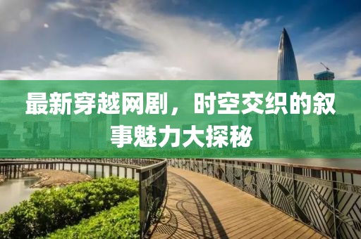 最新穿越網劇，時空交織的敘事魅力大探秘