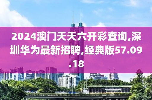 2024澳門天天六開彩查詢,深圳華為最新招聘,經典版57.09.18