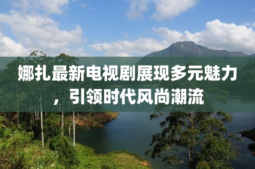 娜扎最新電視劇展現多元魅力，引領時代風尚潮流