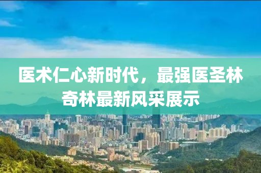 醫術仁心新時代，最強醫圣林奇林最新風采展示