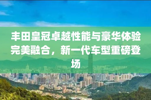 豐田皇冠卓越性能與豪華體驗完美融合，新一代車型重磅登場