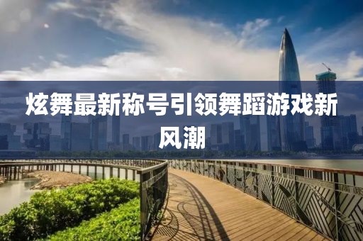 炫舞最新稱號引領舞蹈游戲新風潮