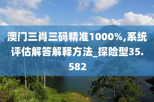 澳門三肖三碼精準1000%,系統評估解答解釋方法_探險型35.582