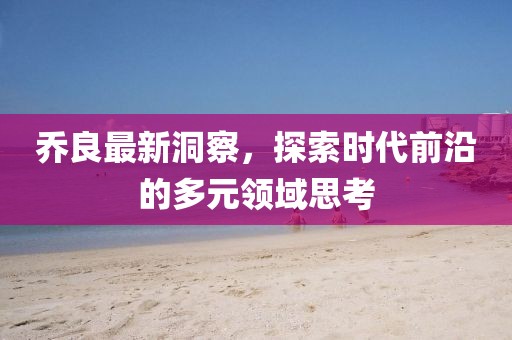 喬良最新洞察，探索時代前沿的多元領(lǐng)域思考
