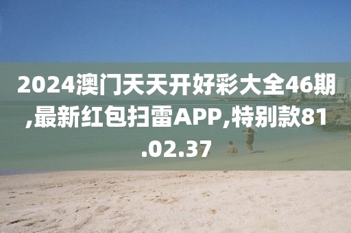 2024澳門天天開好彩大全46期,最新紅包掃雷APP,特別款81.02.37