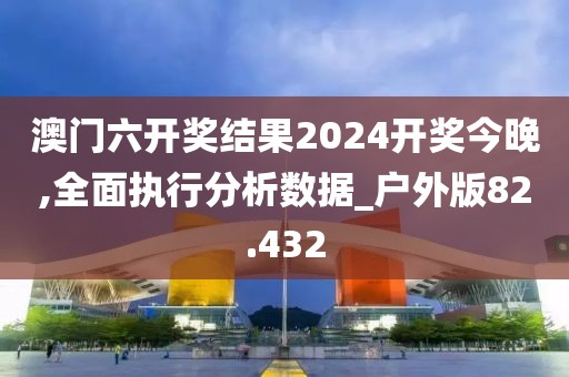 澳門六開獎結果2024開獎今晚,全面執行分析數據_戶外版82.432