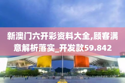 新澳門六開彩資料大全,顧客滿意解析落實_開發款59.842