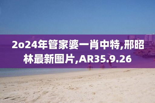 2o24年管家婆一肖中特,邢昭林最新圖片,AR35.9.26