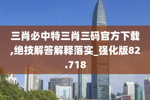 三肖必中特三肖三碼官方下載,絕技解答解釋落實_強化版82.718