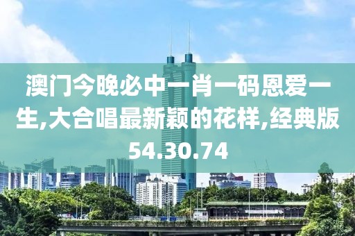 澳門今晚必中一肖一碼恩愛一生,大合唱最新穎的花樣,經(jīng)典版54.30.74