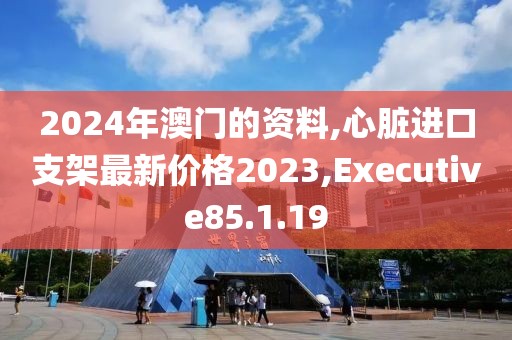 2024年澳門的資料,心臟進口支架最新價格2023,Executive85.1.19