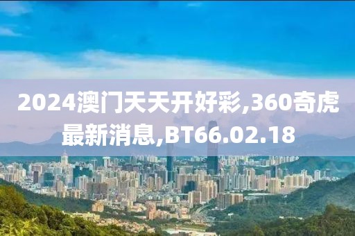 2024澳門天天開好彩,360奇虎最新消息,BT66.02.18