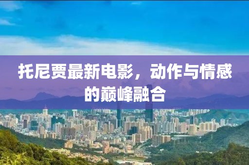 托尼賈最新電影，動作與情感的巔峰融合
