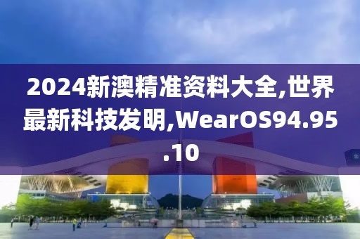 2024新澳精準資料大全,世界最新科技發明,WearOS94.95.10