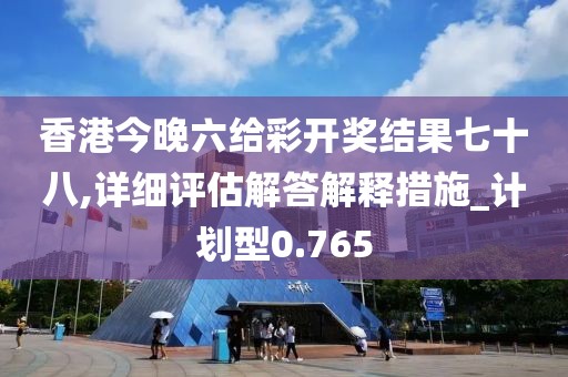 香港今晚六給彩開獎結果七十八,詳細評估解答解釋措施_計劃型0.765