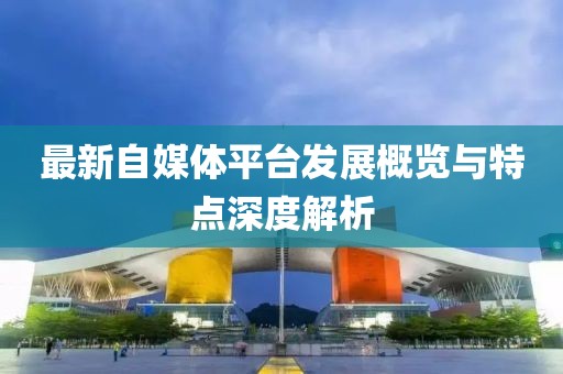 最新自媒體平臺發展概覽與特點深度解析