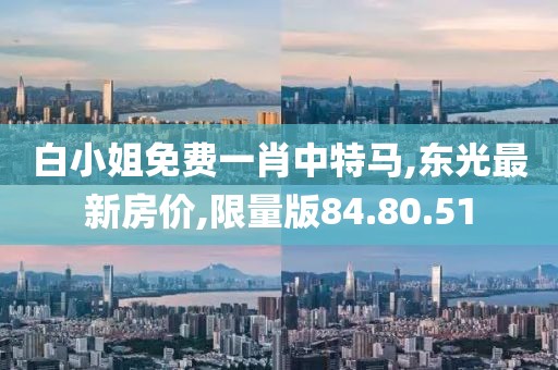 白小姐免費一肖中特馬,東光最新房價,限量版84.80.51