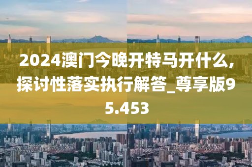 2024澳門今晚開特馬開什么,探討性落實執行解答_尊享版95.453