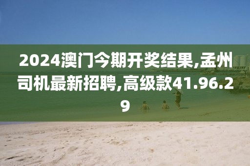 2024澳門今期開獎結果,孟州司機最新招聘,高級款41.96.29