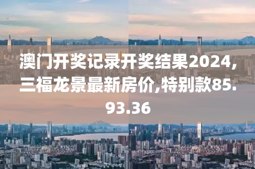 澳門開獎記錄開獎結果2024,三福龍景最新房價,特別款85.93.36