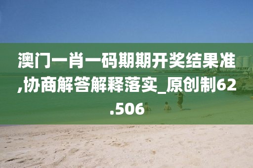 澳門一肖一碼期期開獎結果準,協商解答解釋落實_原創制62.506