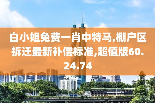 白小姐免費一肖中特馬,棚戶區拆遷最新補償標準,超值版60.24.74