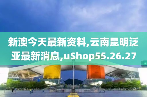 新澳今天最新資料,云南昆明泛亞最新消息,uShop55.26.27