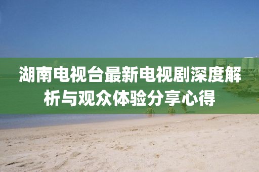 湖南電視臺最新電視劇深度解析與觀眾體驗(yàn)分享心得