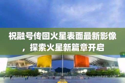 祝融號傳回火星表面最新影像，探索火星新篇章開啟