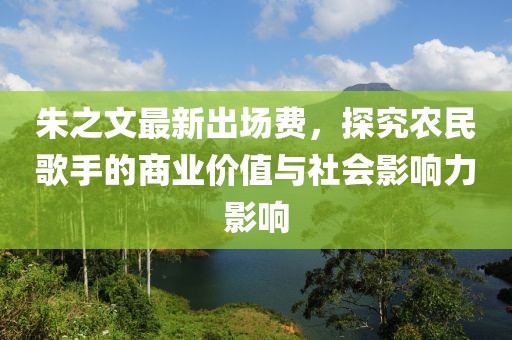 朱之文最新出場費，探究農(nóng)民歌手的商業(yè)價值與社會影響力影響