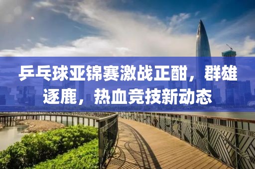 乒乓球亞錦賽激戰(zhàn)正酣，群雄逐鹿，熱血競技新動態(tài)
