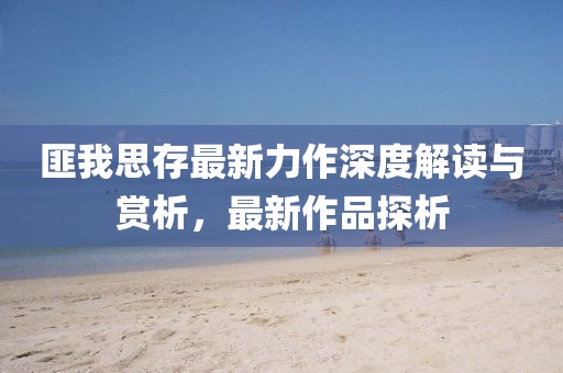 匪我思存最新力作深度解讀與賞析，最新作品探析