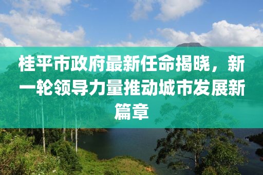 桂平市政府最新任命揭曉，新一輪領導力量推動城市發展新篇章