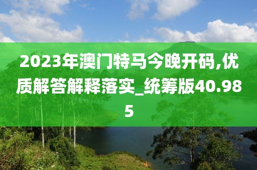 2023年澳門特馬今晚開碼,優(yōu)質(zhì)解答解釋落實_統(tǒng)籌版40.985