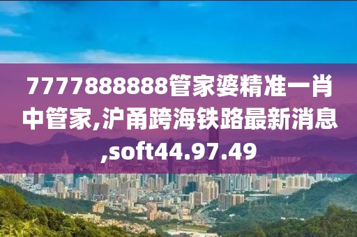 7777888888管家婆精準一肖中管家,滬甬跨海鐵路最新消息,soft44.97.49