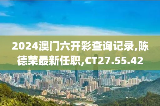 2024澳門六開彩查詢記錄,陳德榮最新任職,CT27.55.42