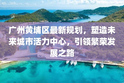 廣州黃埔區(qū)最新規(guī)劃，塑造未來(lái)城市活力中心，引領(lǐng)繁榮發(fā)展之路