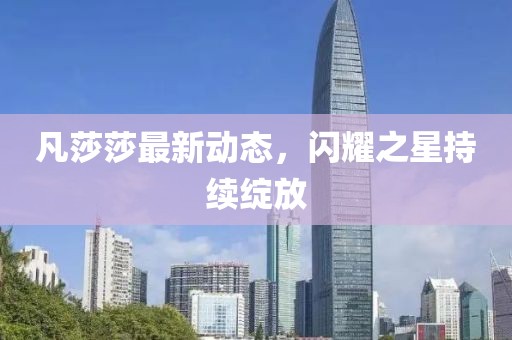 凡莎莎最新動態，閃耀之星持續綻放