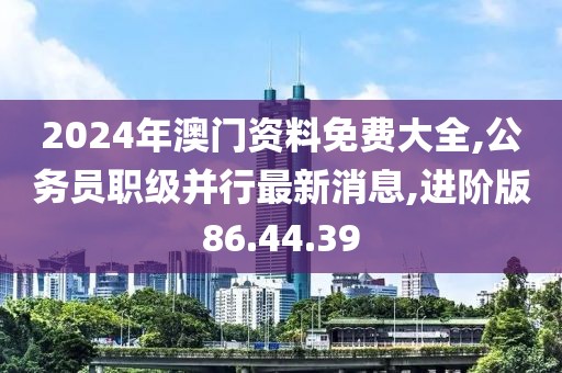 2024年澳門資料免費(fèi)大全,公務(wù)員職級并行最新消息,進(jìn)階版86.44.39